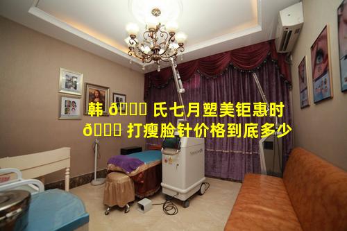 韩 🐛 氏七月塑美钜惠时 🐝 打瘦脸针价格到底多少